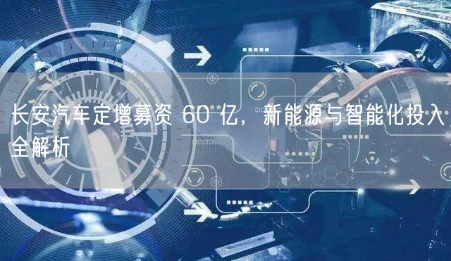 长安汽车定增募资 60 亿，新能源与智能化投入全解析